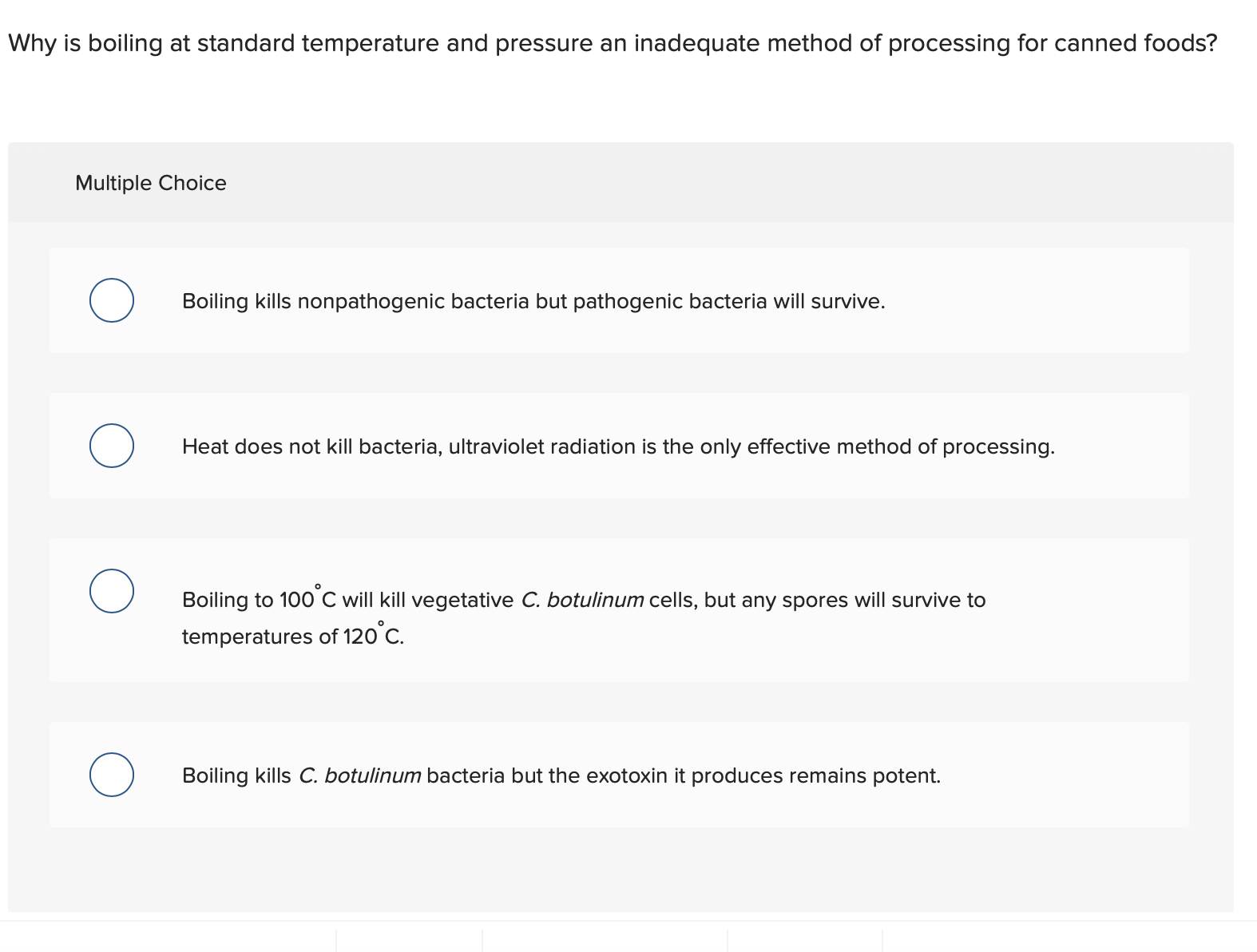 Why is boiling at standard temperature and pressure an inadequate method of processing for canned foods?
Multiple Choice
Boiling kills nonpathogenic bacteria but pathogenic bacteria will survive.
Heat does not kill bacteria, ultraviolet radiation is the only effective method of processing.
Boiling to 100 C will kill vegetative C. botulinum cells, but any spores will survive to
temperatures of 120°C.
Boiling kills C. botulinum bacteria but the exotoxin it produces remains potent.
