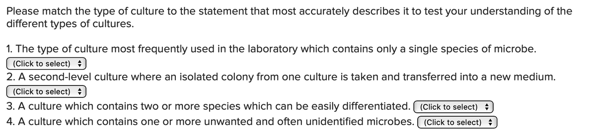 Please match the type of culture to the statement that most accurately describes it to test your understanding of the
different types of cultures.
1. The type of culture most frequently used in the laboratory which contains only a single species of microbe.
(Click to select) +
2. A second-level culture where an isolated colony from one culture is taken and transferred into a new medium.
(Click to select)
3. A culture which contains two or more species which can be easily differentiated. ( (Click to select) +
4. A culture which contains one or more unwanted and often unidentified microbes. ( (Click to select) +
