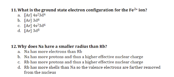11. What is the ground state electron configuration for the Fe2+ ion?
а. [Ar] 4s23d4
b. [Ar] 3а6
c. [Ar] 4s?3d6
d. [Ar] 3d8
12. Why does Na have a smaller radius than Rb?
a. Na has more electrons than Rb
b. Na has more protons and thus a higher effective nuclear charge
c. Rb has more protons and thus a higher effective nuclear charge
d. Rb has more shells than Na so the valence electrons are farther removed
from the nucleus
