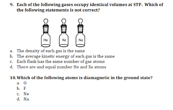9. Each of the following gases occupy identical volumes at STP. Which of
the following statements is not correct?
Не
Хе
Ne
a. The density of each gas is the same
b. The average kinetic energy of each gas is the same
c. Each flask has the same number of gas atoms
d. There are and equal number He and Xe atoms
10. Which of the following atoms is diamagnetic in the ground state?
a. 0
b. F
c. Ne
d. Na
