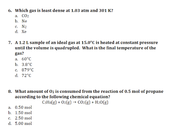 6. Which gas is least dense at 1.03 atm and 301 K?
а. СО2
b. Ne
с. N2
d. Xe
7. A 1.2 L sample of an ideal gas at 15.0°C is heated at constant pressure
until the volume is quadrupled. What is the final temperature of the
gas?
а. 60°C
b. 3.8°C
c. 879°C
d. 72°C
8. What amount of 02 is consumed from the reaction of 0.5 mol of propane
according to the following chemical equation?
C3H3(g) + 02(g) → CO2(g) + H2O(g)
a. 0.50 mol
b. 1.50 mol
c. 2.50 mol
d. 5.00 mol
