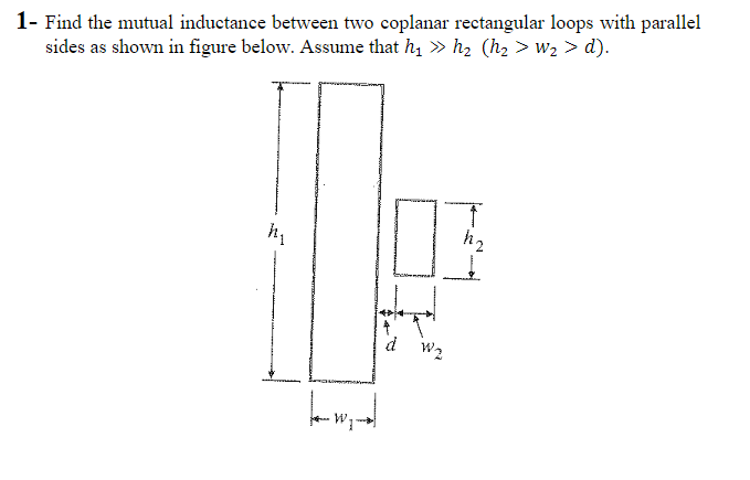 1- Find the mutual inductance between two coplanar rectangular loops with parallel
sides as shown in figure below. Assume that ħ, » h, (h, > w2 > d).
d w2
