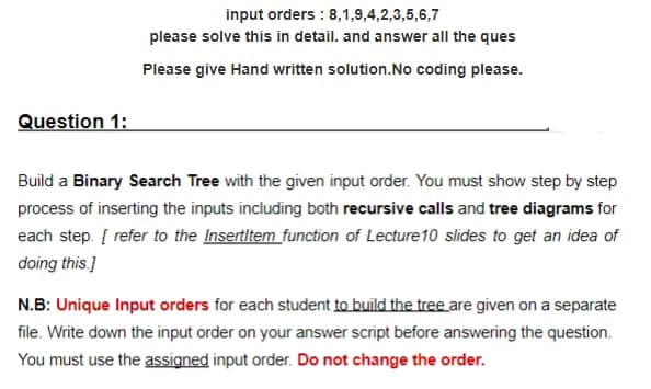 Question 1:
input orders: 8,1,9,4,2,3,5,6,7
please solve this in detail. and answer all the ques
Please give Hand written solution.No coding please.
Build a Binary Search Tree with the given input order. You must show step by step
process of inserting the inputs including both recursive calls and tree diagrams for
each step. [ refer to the Insertitem function of Lecture 10 slides to get an idea of
doing this.]
N.B: Unique Input orders for each student to build the tree are given on a separate
file. Write down the input order on your answer script before answering the question.
You must use the assigned input order. Do not change the order.