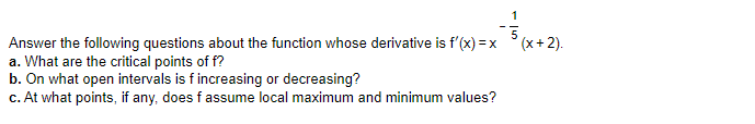 1
Answer the following questions about the function whose derivative is f'(x) = x °(x+ 2).
a. What are the critical points of f?
b. On what open intervals is f increasing or decreasing?
c. At what points, if any, does f assume local maximum and minimum values?
