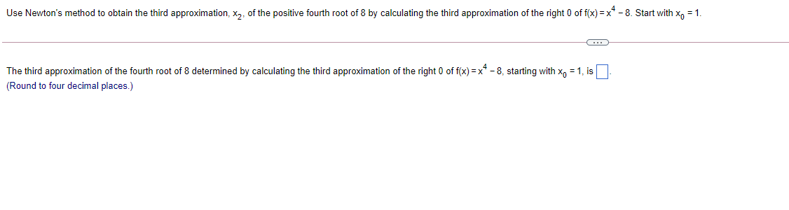 Use Newton's method to obtain the third approximation, x,, of the positive fourth root of 8 by calculating the third approximation of the right 0 of f(x) =x* - 8. Start with x, = 1.
The third approximation of the fourth root of 8 determined by calculating the third approximation of the right 0 of f(x) = x* - 8, starting with x, = 1, is
(Round to four decimal places.)
