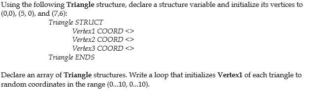 Using the following Triangle structure, declare a structure variable and initialize its vertices to
(0,0), (5, 0), and (7,6):
Triangle STRUCT
Vertex1 COORD <>
Vertex2 COORD <>
Vertex3 COORD
Triangle ENDS
Declare an array of Triangle structures. Write a loop that initializes Vertex1 of each triangle to
random coordinates in the range (0...10, 0...10).
