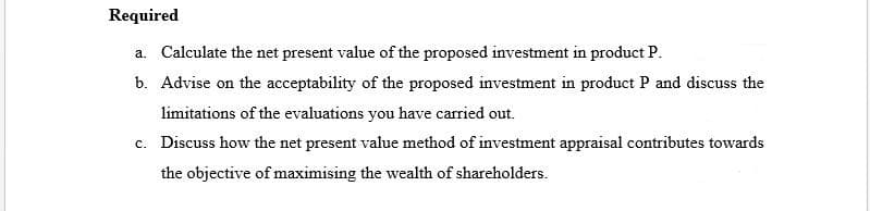Required
a. Calculate the net present value of the proposed investment in product P.
b. Advise on the acceptability of the proposed investment in product P and discuss the
limitations of the evaluations you have carried out.
c. Discuss how the net present value method of investment appraisal contributes towards
the objective of maximising the wealth of shareholders.
