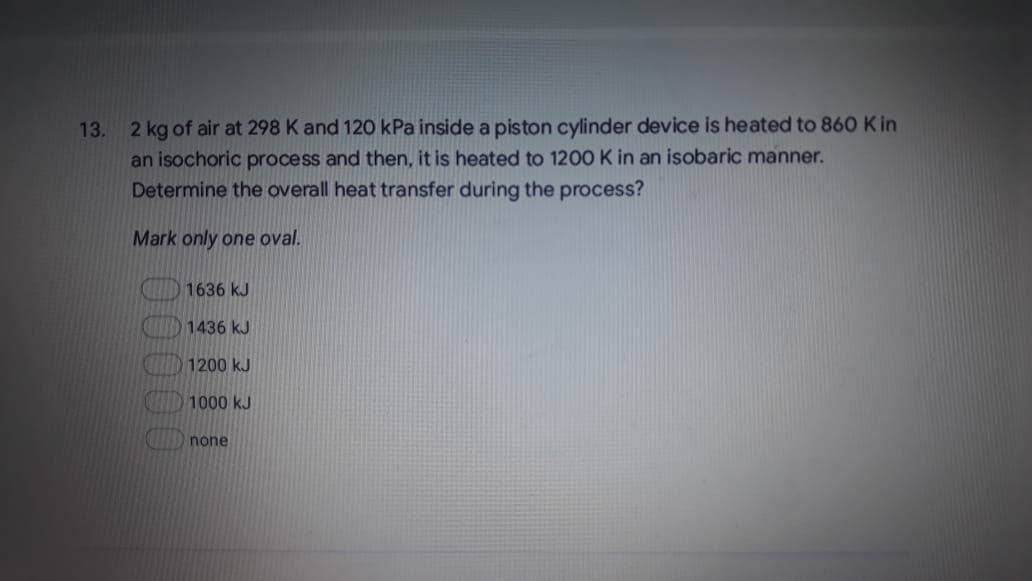 13. 2 kg of air at 298 K and 120 kPa inside a piston cylinder device is heated to 860 K in
an isochoric process and then, it is heated to 1200 K in an isobaric manner.
Determine the overall heat transfer during the process?
Mark only one oval.
1636 kJ
1436 kJ
1200 kJ
1000 kJ
none
