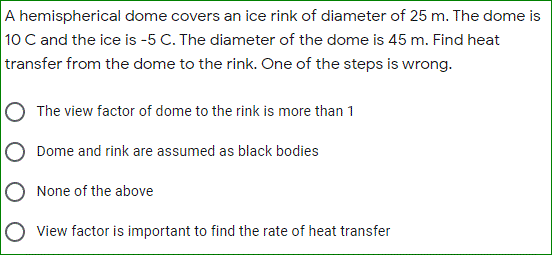 A hemispherical dome covers an ice rink of diameter of 25 m. The dome is
10 C and the ice is -5 C. The diameter of the dome is 45 m. Find heat
transfer from the dome to the rink. One of the steps is wrong.
The view factor of dome to the rink is more than 1
Dome and rink are assumed as black bodies
None of the above
View factor is important to find the rate of heat transfer

