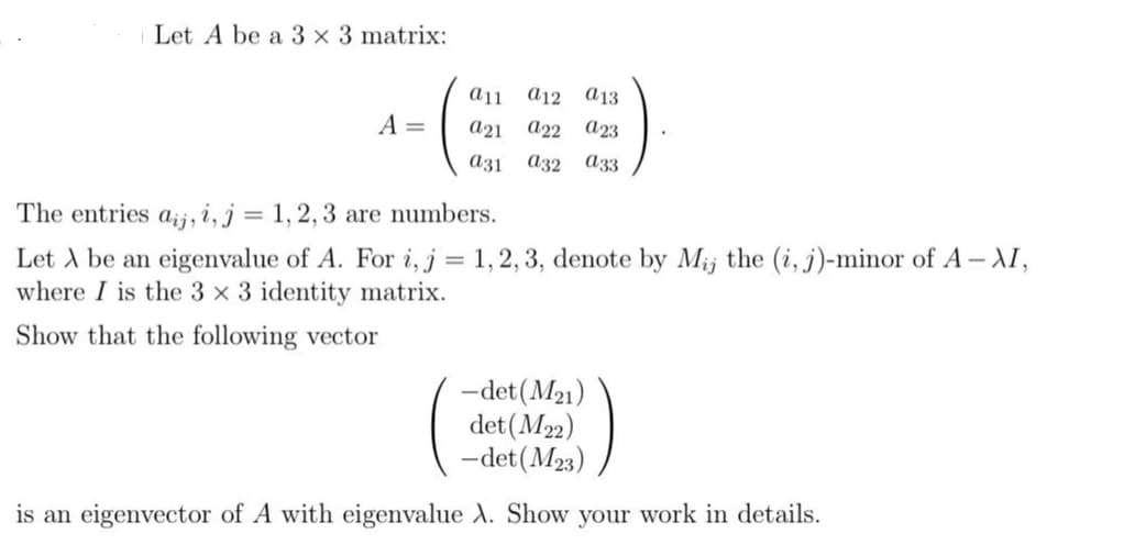 Let A be a 3 x 3 matrix:
A =
a11
a12 a13
a21 a22 a23
a31 a32 a33
The entries aj, i, j = 1, 2, 3 are numbers.
Let A be an eigenvalue of A. For i, j = 1,2,3, denote by Mij the (i, j)-minor of A-XI,
where I is the 3 x 3 identity matrix.
Show that the following vector
-det (M₂1)
det (M22)
-det (M23)
is an eigenvector of A with eigenvalue X. Show your work in details.