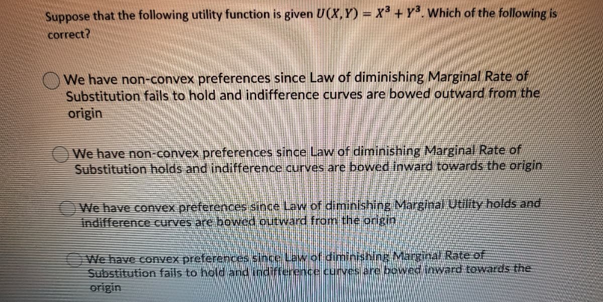 Suppose that the following utility function is given U(X,Y) Which of the following is
correct?
We have non-convex preferences since Law of diminishing Marginal Rate of
Substitution fails to hold and indifference curves are bowed outward from the
origin
We have non-convex preferences since Law of diminishing Marginal Rate of
Substitution holds and indifference curves are bowed inward towards the origin
We have convex preferences since Law of diminishing Marginal Utility holds and
indifference curves are bowed outward from the origin
We have convex preferences sincel Lawlof diminishing Marginal Rate of
Substitution fails to hold and indifterence curves are bowed inward towards the
origin
