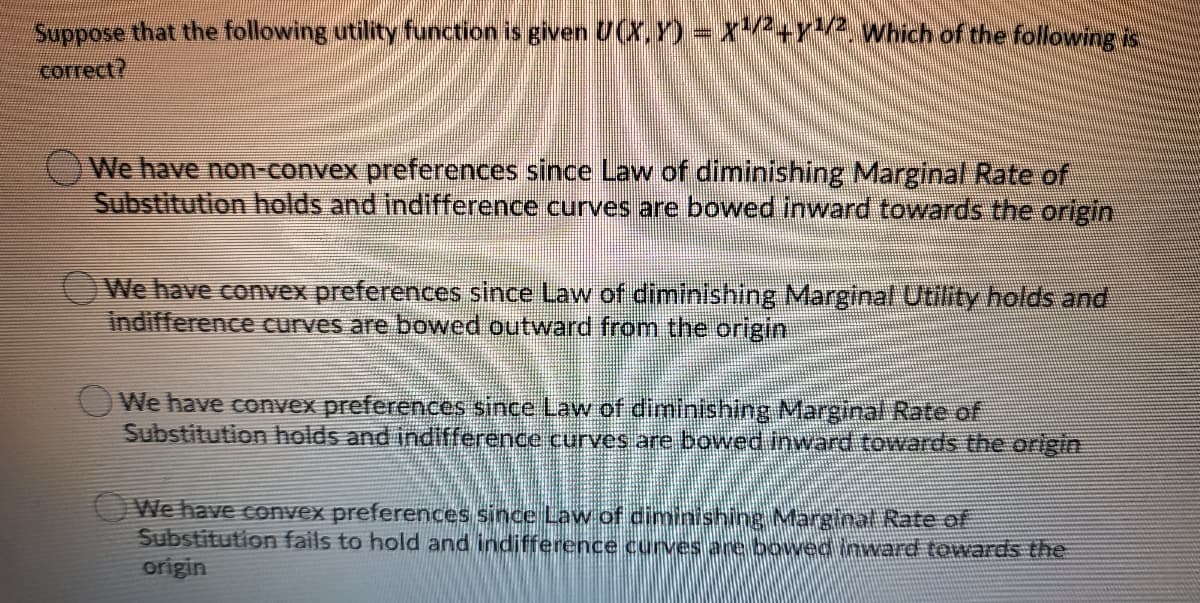 Suppose that the following utility function is given U(x,Y) = x+Y Which of the following is
соrect?
We have non-convex preferences since Law of diminishing Marginal Rate of
Substitution holds and indifference curves are bowed inward towards the origin
We have convex preferences since Law of diminishing Marginal Utility holds and
indifference curves are bowed outward from the origin
We have convex preferences since Law of diminishing Margina Rate of
Substitution holds and indifference curves are bowed inward towards the origin
We have convex preferences since Law of diminishing Marginal Rate of
Substitution fails to hold and indifference curves are bowedinward towards the
origin
