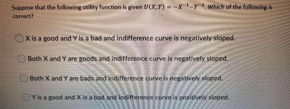 Suppose that the following utility function is given U(X,Y) = -X-ywhich of the following is
correct?
X is a good and Y is a bad and indifference curve is negatively sloped.
Both X and Y are goods and indifference curve is negatively sloped.
Both X and Y are bads and indifference curve is negatively sloped,
OYisa good and X is a bad and indifference.curve is positively sloped.
