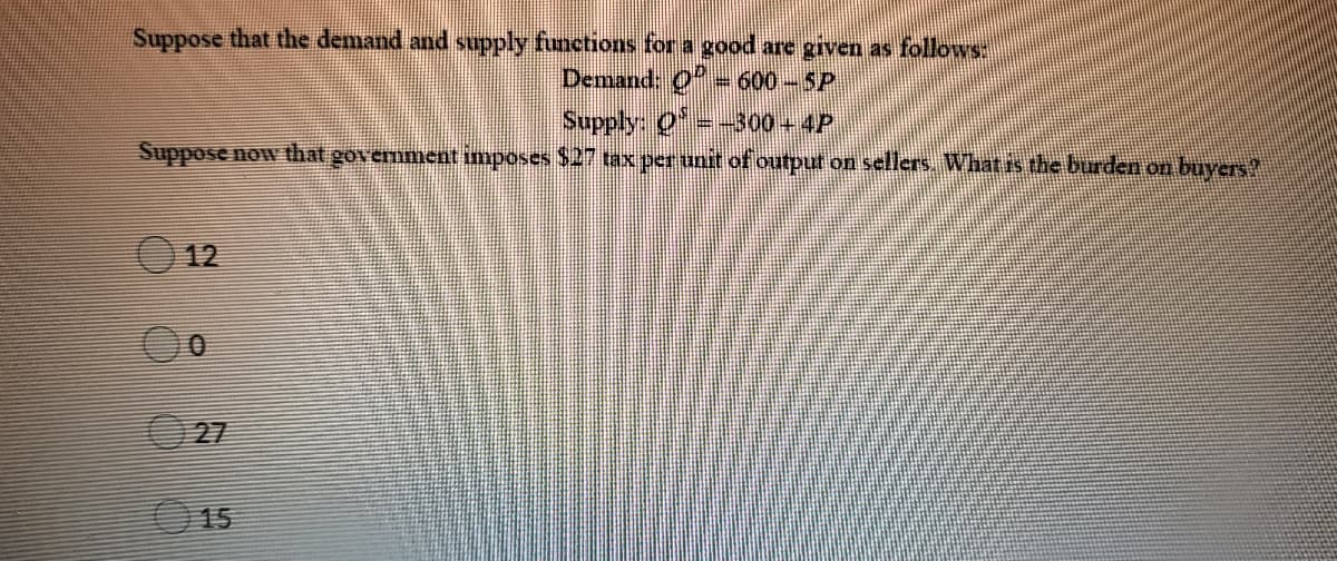 Suppose that the demand and supply functions for a good are given as follows:
Demand: O600-SP
Supply: O= 300+4P
Suppose now that government imposes $2 tax perunit of output on sellers. What is the burden on buyers
12
27
15
