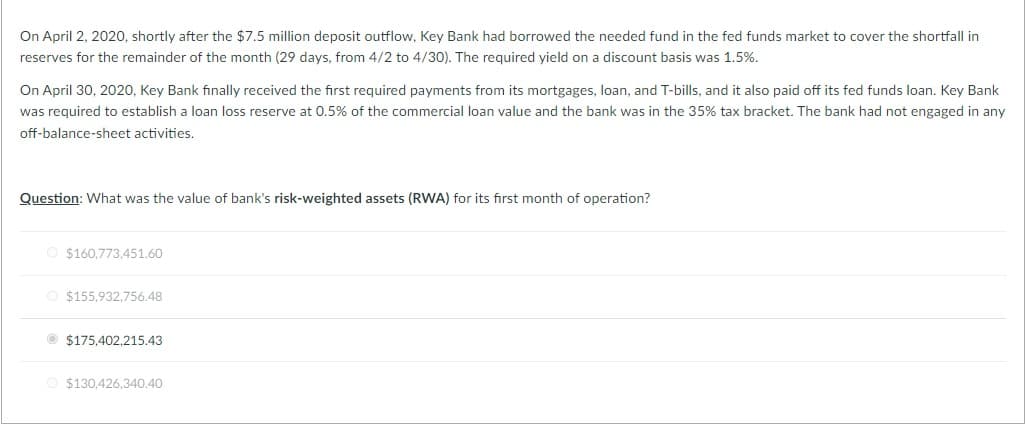 On April 2, 2020, shortly after the $7.5 million deposit outflow, Key Bank had borrowed the needed fund in the fed funds market to cover the shortfall in
reserves for the remainder of the month (29 days, from 4/2 to 4/30). The required yield on a discount basis was 1.5%.
On April 30, 2020, Key Bank finally received the first required payments from its mortgages, loan, and T-bills, and it also paid off its fed funds loan. Key Bank
was required to establish a loan loss reserve at 0.5% of the commercial loan value and the bank was in the 35% tax bracket. The bank had not engaged in any
off-balance-sheet activities.
Question: What was the value of bank's risk-weighted assets (RWA)
$160,773,451.60
O $155,932,756.48
$175,402,215.43
$130,426,340.40
its first month of operation?