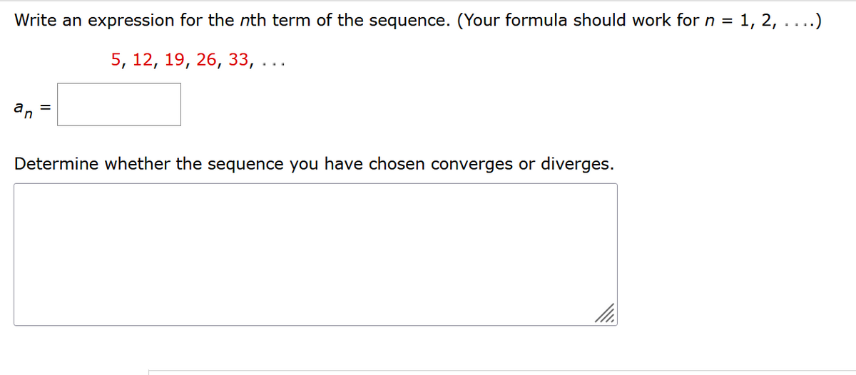 Write an expression for the nth term of the sequence. (Your formula should work for n = 1, 2, . . ..)
5, 12, 19, 26, 33, ...
an
=
Determine whether the sequence you have chosen converges or diverges.