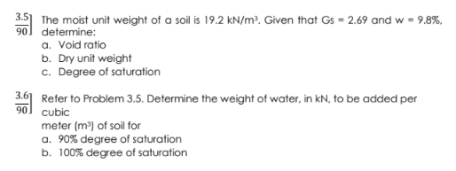 3.5] The moist unit weight of a soil is 19.2 kN/m³. Given that Gs = 2.69 and w = 9.8%,
90] determine:
a. Void ratio
b. Dry unit weight
c. Degree of saturation
3.6] Refer to Problem 3.5. Determine the weight of water, in kN, to be added per
cubic
90
meter (m) of soil for
a. 90% degree of saturation
b. 100% degree of saturation
