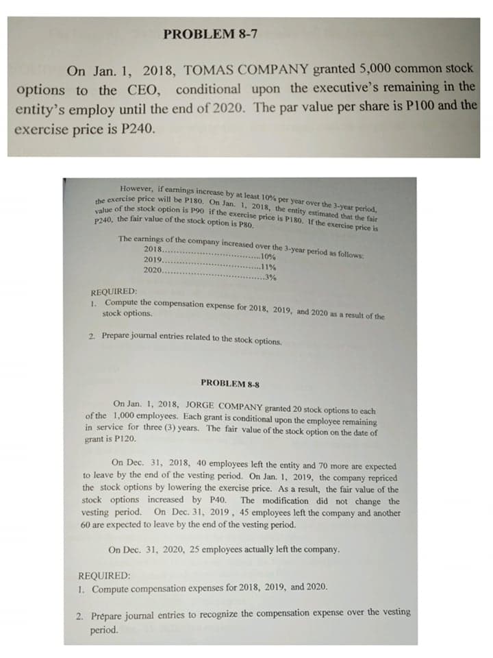 value of the stock option is P90 if the exercise price is P180. If the exercise price is
the exercise price will be P180. On Jan. 1, 2018, the entity estimated that the fair
PROBLEM 8-7
On Jan. 1, 2018, TOMAS COMPANY granted 5,000 common stock
options to the CEO, conditional upon the executive's remaining in the
entity's employ until the end of 2020. The par value per share is P100 and the
exercise price is P240.
However, if earnings increase by at least 10% per year over the 3-year period,
P240, the fair value of the stock option is P80.
The carnings of the company increased over the 3-year period as follows:
2018.
.10%
2019..
2020..
.11%
. 3%
REQUIRED:
Compute the compensation expense for 2018, 2019, and 2020 as a result of the
stock options.
2. Prepare journal entries related to the stock options.
PROBLEM 8-8
On Jan. 1, 2018, JORGE COMPANY granted 20 stock options to each
of the 1,000 employees. Each grant is conditional upon the employee remaining
in service for three (3) years. The fair value of the stock option on the date of
grant is P120.
On Dec. 31, 2018, 40 employees left the entity and 70 more are expected
to leave by the end of the vesting period. On Jan. 1, 2019, the company repriced
the stock options by lowering the exercise price. As a result, the fair value of the
stock options increased by P40. The modification did not change the
vesting period. On Dec. 31, 2019, 45 employees left the company and another
60 are expected to leave by the end of the vesting period.
On Dec. 31, 2020, 25 employees actually left the company.
REQUIRED:
1. Compute compensation expenses for 2018, 2019, and 2020.
2. Prépare journal entries to recognize the compensation expense over the vesting
period.
