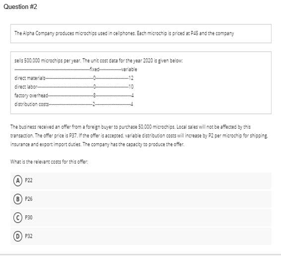 Question #2
The Alpha Company produces microchips used in cellphones. Each microchip is priced at P45 and the company
sells 500,000 microchips per year. The unit cost data for the year 2020 is given below:
-fixed-
--variable
direct materials-
direct labor-
-10
factory overhead-
distribution costs-
The business received an offer from a foregn buyer to purchase 50.000 microchips. Local sales will not be affected by this
transaction. The offer price is P37. If the offer is accepted, variable distribution costs will increase by P2 per microchip for shipping
insurance and export import duties. The company has the capacity to produce the offer.
What is the relevant costs for this offer:
(A) P22
B) P26
P30
D P32
