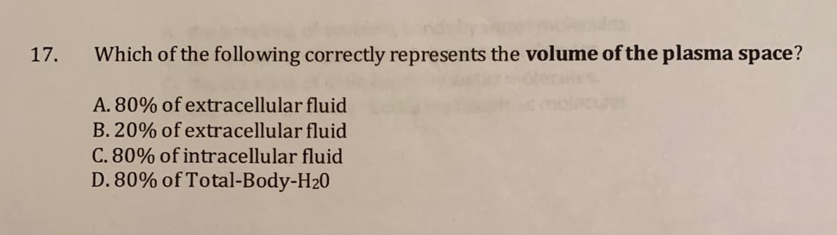 17.
Which of the following correctly represents the volume of the plasma space?
A. 80% of extracellular fluid
B. 20% of extracellular fluid
C. 80% of intracellular fluid
D. 80% of Total-Body-H20
