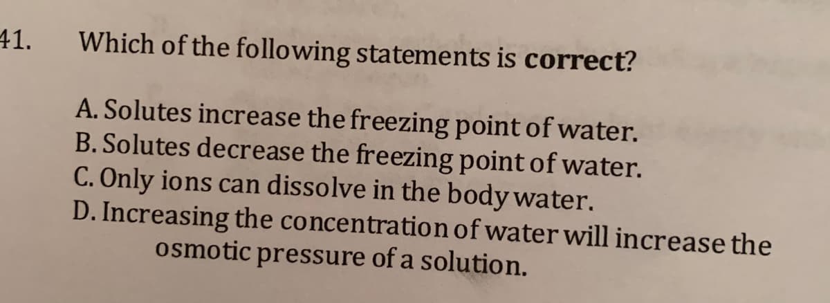41.
Which of the following statements is correct?
A. Solutes increase the freezing point of water.
B. Solutes decrease the freezing point of water.
C. Only ions can dissolve in the body water.
D. Increasing the concentration of water will increase the
osmotic pressure of a solution.
