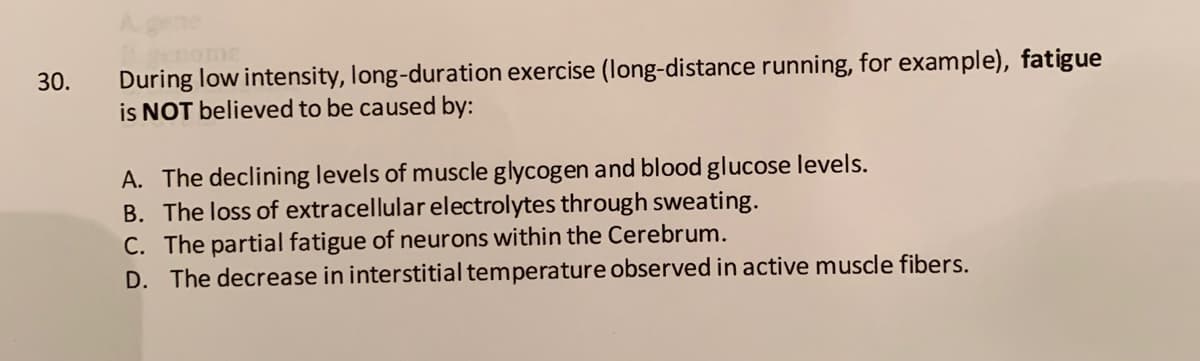During low intensity, long-duration exercise (long-distance running, for example), fatigue
is NOT believed to be caused by:
30.
A. The declining levels of muscle glycogen and blood glucose levels.
B. The loss of extracellular electrolytes through sweating.
C. The partial fatigue of neurons within the Cerebrum.
D. The decrease in interstitial temperature observed in active muscle fibers.

