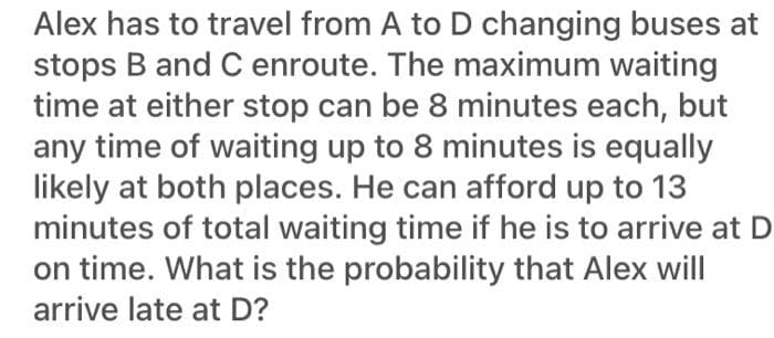 Alex has to travel from A to D changing buses at
stops B and C enroute. The maximum waiting
time at either stop can be 8 minutes each, but
any time of waiting up to 8 minutes is equally
likely at both places. He can afford up to 13
minutes of total waiting time if he is to arrive at D
on time. What is the probability that Alex will
arrive late at D?
