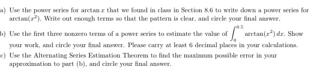 a) Use the power series for arctan r that we found in class in Section 8.6 to write down a power series for
arctan(a?). Write out enough terms so that the pattern is clear, and circle your final answer.
0.5
b) Use the first three nonzero terms of a power series to estimate the value of arctan(a) dz. Show
your work, and circle your final answer. Please carry at least 6 decimal places in your calculations.
c) Use the Alternating Series Estimation Theorem to find the maximum possible error in your
approximation to part (b), and circle your final answer.
