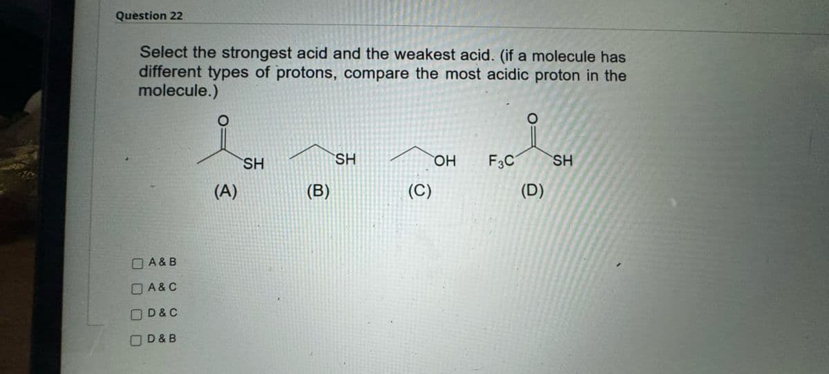 Question 22
Select the strongest acid and the weakest acid. (if a molecule has
different types of protons, compare the most acidic proton in the
molecule.)
A&B
☐ A & C
☐ D & C
D&B
SH
SH
OH F3C SH
(A)
(B)
(C)
(D)