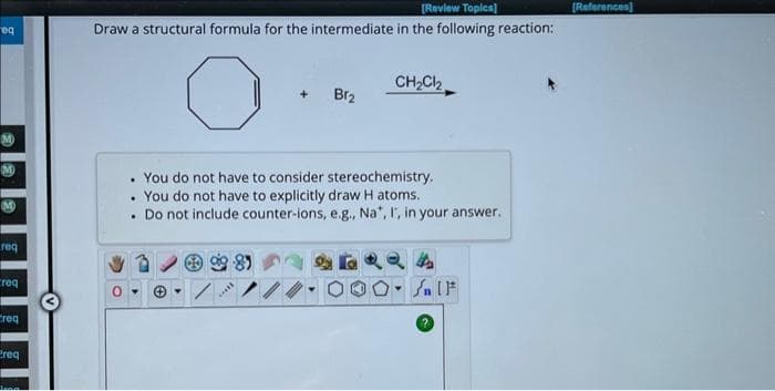 eq
M
M
req
req
req
Preq
[Review Topics]
Draw a structural formula for the intermediate in the following reaction:
+ Br₂
*****
CH₂Cl₂
. You do not have to consider stereochemistry.
. You do not have to explicitly draw Hatoms.
. Do not include counter-ions, e.g., Na", I, in your answer.
4
Sn [F
[References]