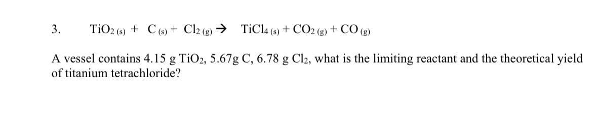 3. TiO2 (s) + C(s) + Cl2 (g) → TiCl4 (s) + CO2 (g) + CO (g)
A vessel contains 4.15 g TiO2, 5.67g C, 6.78 g Cl2, what is the limiting reactant and the theoretical yield
of titanium tetrachloride?