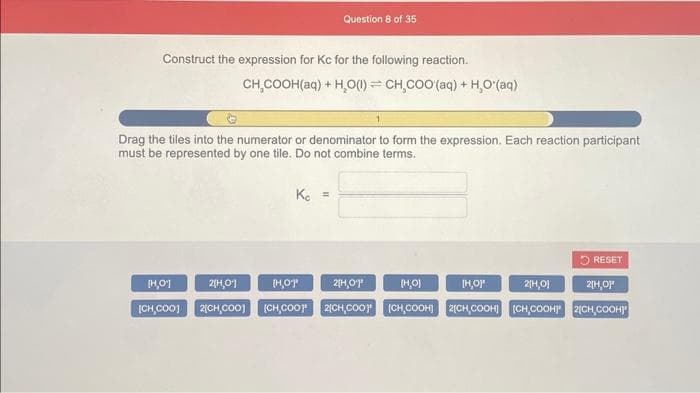Construct the expression for Kc for the following reaction.
Question 8 of 35
[H0]
CH,COOH(aq) + H₂O (1) CH,COO (aq) + H₂O'(aq)
Drag the tiles into the numerator or denominator to form the expression. Each reaction participant
must be represented by one tile. Do not combine terms.
Kc =
2[H₂01
[H,0⁰
[H,01
2[H,0²
2[H,0]
[CH₂COO] 2(CH,COO] (CH,COOP 2[CH,COO [CH,COOH] 2(CH,COOH] [CH,COOH!" 2[CH,COOH!"
2[H,01¹
RESET
[H₂O]"