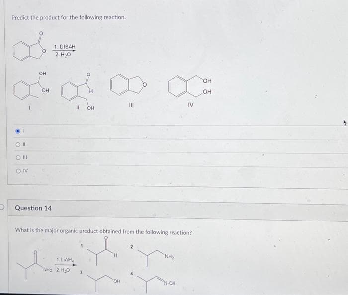 Predict the product for the following reaction.
1
Oll
O III
ON
OH
OH
Question 14
1. DIBAH
2. H₂O
|| OH
1 LAH
NHI 2 HO
III
What is the major organic product obtained from the following reaction?
"NH₂
IV
N-OH
OH
OH