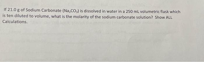 If 21.0 g of Sodium Carbonate (Na₂CO3) is dissolved in water in a 250 mL volumetric flask which
is ten diluted to volume, what is the molarity of the sodium carbonate solution? Show ALL
Calculations.