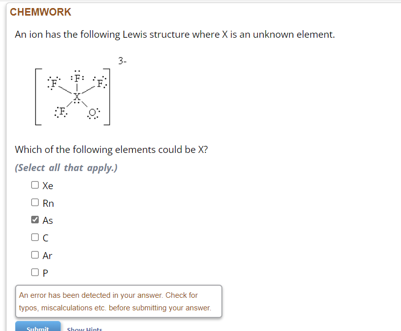 CHEMWORK
An ion has the following Lewis structure where X is an unknown element.
OC
O Ar
OP
:*F.
F.
Which of the following elements could be X?
(Select all that apply.)
O Xe
Rn
As
Submit
3-
An error has been detected in your answer. Check for
typos, miscalculations etc. before submitting your answer.
Show Hints