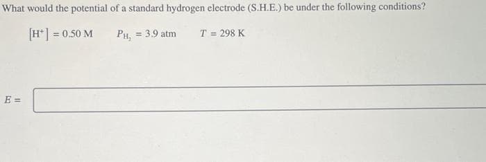 What would the potential of a standard hydrogen electrode (S.H.E.) be under the following conditions?
[H+] = 0.50 M
PH₂ = 3.9 atm
E =
T = 298 K