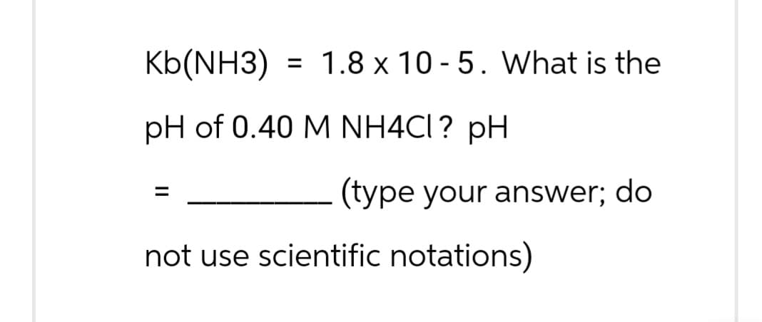 Kb(NH3) = 1.8 x 10-5. What is the
pH of 0.40 M NH4CI? pH
=
(type your answer; do
not use scientific notations)