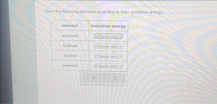 Rank the following elements according to their ionization energy.
element
polonium
thallium
krypton
selenium
ionization energy
(Choose one)
(Choose one)
(Choose one)
(Choose one)
X
S