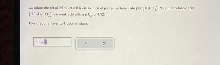 Calculate the pH at 25 °C of a 0.83M solution of potassium butanoate (KC, H,CO₂). Note that butanoic acid
(HC₂H,CO₂) is a weak acid with a pk of 4.82.
Round your answer to 1 decimal place.
pH =