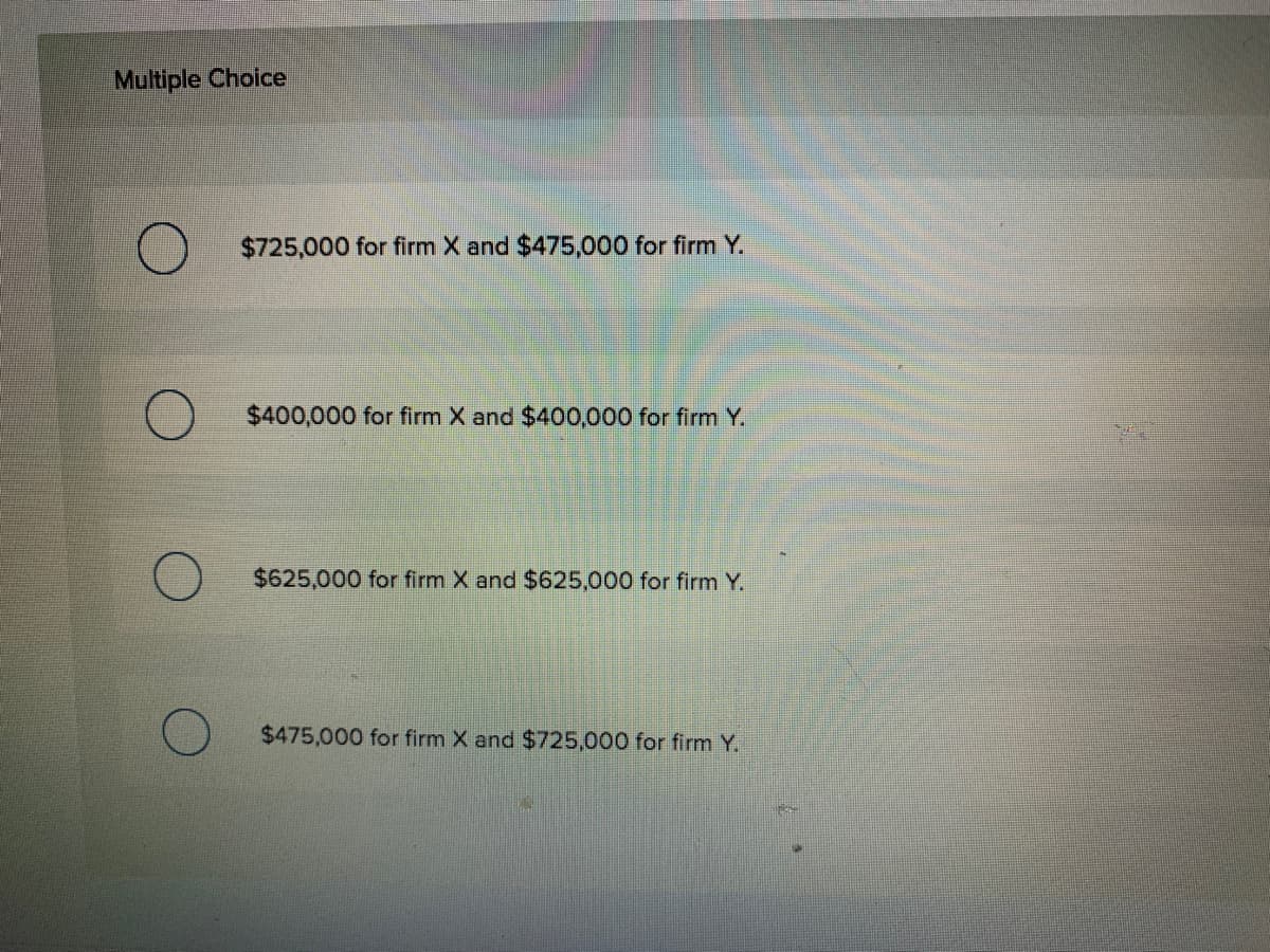 Multiple Choice
$725,000 for firm X and $475,000 for firm Y.
$400,000 for firm X and $400,000 for firm Y.
$625,000 for firm X and $625,000 for firm Y.
$475,000 for firm X and $725,000 for firm Y.
