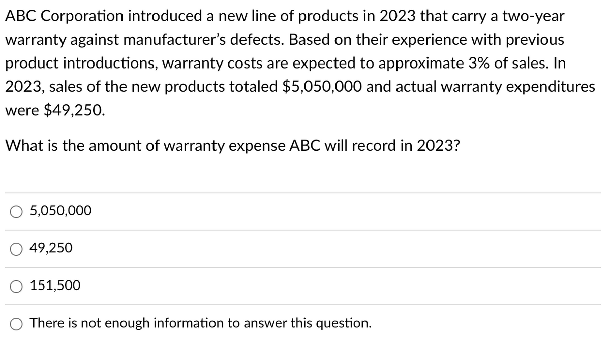 ABC Corporation introduced a new line of products in 2023 that carry a two-year
warranty against manufacturer's defects. Based on their experience with previous
product introductions, warranty costs are expected to approximate 3% of sales. In
2023, sales of the new products totaled $5,050,000 and actual warranty expenditures
were $49,250.
What is the amount of warranty expense ABC will record in 2023?
5,050,000
49,250
151,500
There is not enough information to answer this question.