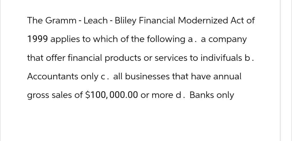 The Gramm - Leach - Bliley Financial Modernized Act of
1999 applies to which of the following a. a company
that offer financial products or services to indivifuals b.
Accountants only c. all businesses that have annual
gross sales of $100,000.00 or more d. Banks only