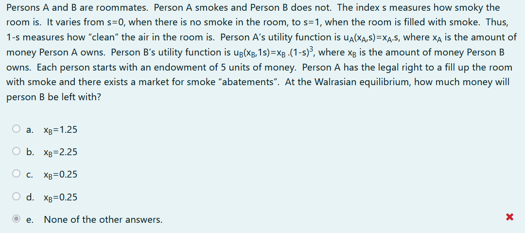 Persons A and B are roommates. Person A smokes and Person B does not. The index s measures how smoky the
room is. It varies from s=0, when there is no smoke in the room, to s=1, when the room is filled with smoke. Thus,
1-s measures how "clean" the air in the room is. Person A's utility function is ua(XA,s)=Xa.S, where xA is the amount of
money Person A owns. Person B's utility function is ug(xg, 1s)=Xg .(1-s)³, where xg is the amount of money Person B
owns. Each person starts with an endowment of 5 units of money. Person A has the legal right to a fill up the room
with smoke and there exists a market for smoke "abatements". At the Walrasian equilibrium, how much money will
person B be left with?
а. Хв31.25
ОБ. Хв32.25
O c.
XB=0.25
O d. Xg=0.25
е.
None of the other answers.
