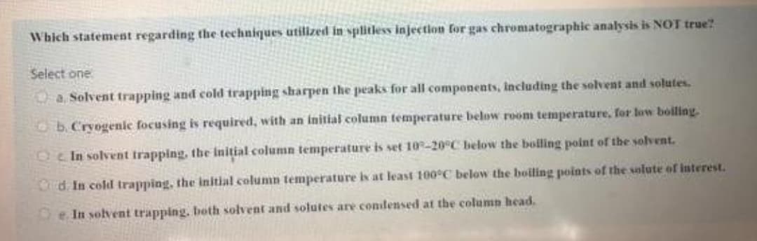 Which statement regarding the techniques utilzed in splitless injection for gas chromatographic analysis is NOT true?
Select one
a. Solvent trapping and cold trapping sharpen the peaks for all components, including the solvent and solutes.
b.Cryogenic focusing is required, with an initial column temperature below room temperature, for low boilling
Oc In solvent trapping, the Initial column temperature is set 10-20°C below the bolling point of the solvent.
d. In cold trapping, the initial column temperature is at least 100°C below the boiling points of the solute of interest.
e. In solvent trapping. both solvent and solutes are condensed at the column head.
