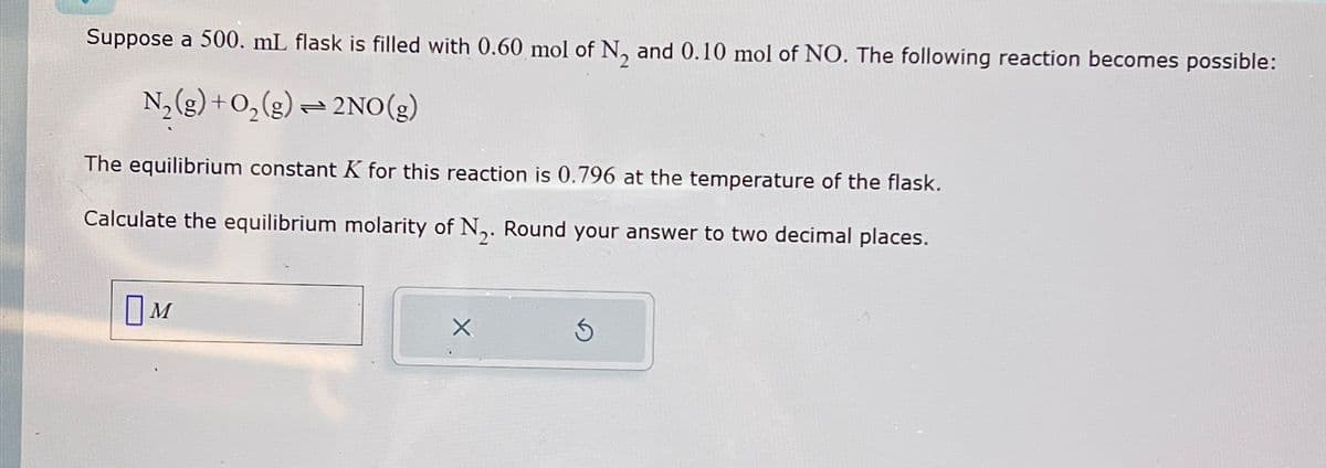 Suppose a 500. mL flask is filled with 0.60 mol of N2 and 0.10 mol of NO. The following reaction becomes possible:
N2(g) + O2(g) = 2NO(g)
The equilibrium constant K for this reaction is 0.796 at the temperature of the flask.
Calculate the equilibrium molarity of N2. Round your answer to two decimal places.
[м