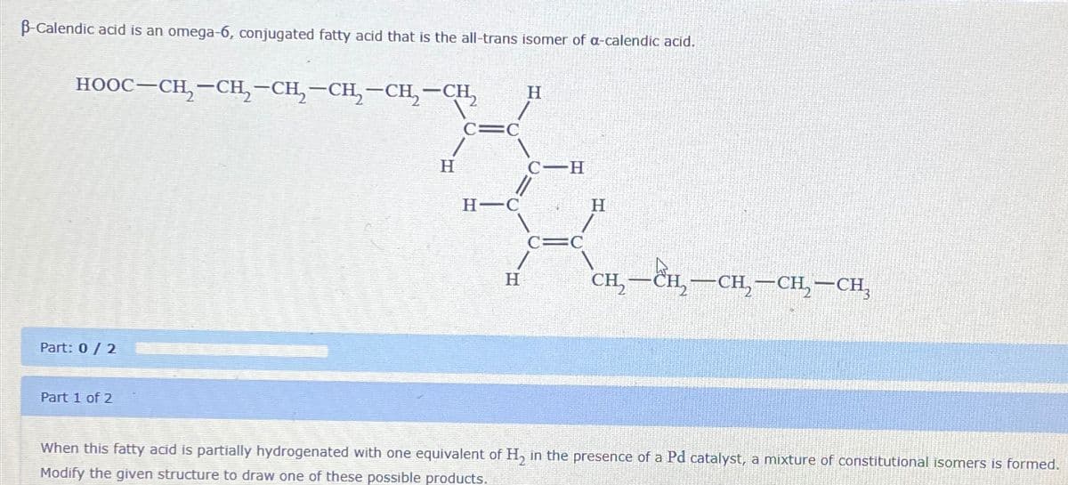 ẞ-Calendic acid is an omega-6, conjugated fatty acid that is the all-trans isomer of a-calendic acid.
HOOC—CH,CH, CH, CH,CH, CH,
Part: 0/2
Part 1 of 2
H
C=C
H
C-H
H-C
H
C=C
H
CH₂
-CH2-CH2-CH2-CH₂
When this fatty acid is partially hydrogenated with one equivalent of H₂ in the presence of a Pd catalyst, a mixture of constitutional isomers is formed.
Modify the given structure to draw one of these possible products.