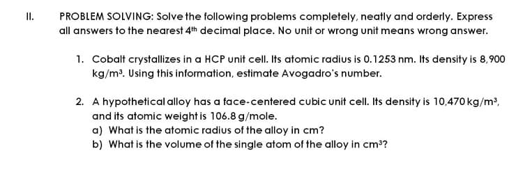 I.
PROBLEM SOLVING: Solve the following problems completely, neatly and orderly. Express
all answers to the nearest 4th decimal place. No unit or wrong unit means wrong answer.
1. Cobalt crystallizes in a HCP unit cell. Its atomic radius is 0.1253 nm. Its density is 8,900
kg/m³. Using this information, estimate Avogadro's number.
2. A hypothetical alloy has a face-centered cubic unit cell. Its density is 10,470 kg/m2,
and its atomic weight is 106.8 g/mole.
a) What is the atomic radius of the alloy in cm?
b) What is the volume of the single atom of the alloy in cm??
