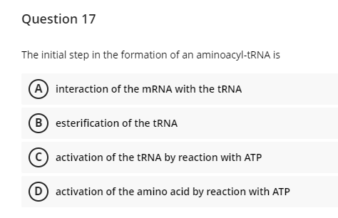 Question 17
The initial step in the formation of an aminoacyl-tRNA is
(A) interaction of the MRNA with the TRNA
B esterification of the TRNA
activation of the TRNA by reaction with ATP
D activation of the amino acid by reaction with ATP
