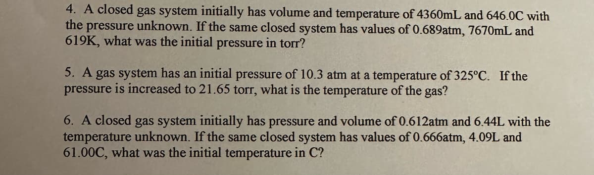 4. A closed gas system initially has volume and temperature of 4360mL and 646.0C with
the pressure unknown. If the same closed system has values of 0.689atm, 7670mL and
619K, what was the initial pressure in torr?
5. A gas system has an initial pressure of 10.3 atm at a temperature of 325°C. If the
pressure is increased to 21.65 torr, what is the temperature of the gas?
6. A closed gas system initially has pressure and volume of 0.612atm and 6.44L with the
temperature unknown. If the same closed system has values of 0.666atm, 4.09L and
61.00C, what was the initial temperature in C?
