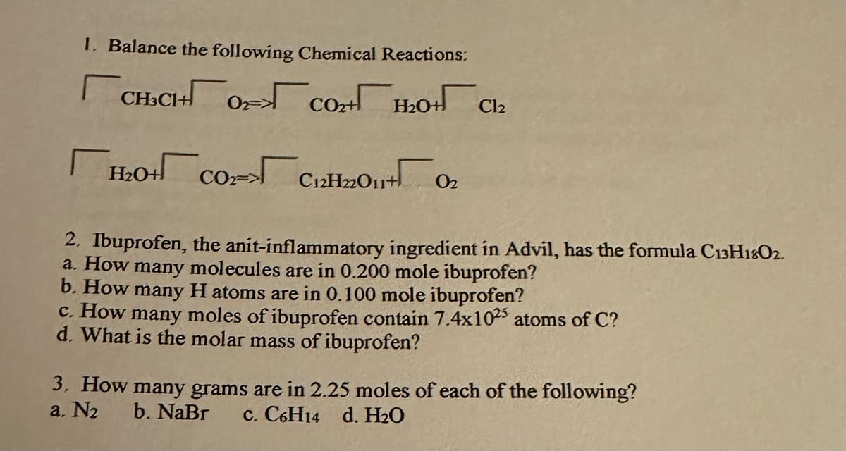 1. Balance the following Chemical Reactions:
снсногсоно
T
H₂0+ CO₂-> C12H22011+0
2=>
Cl₂
2. Ibuprofen, the anit-inflammatory ingredient in Advil, has the formula C13H1802.
a. How many molecules are in 0.200 mole ibuprofen?
b. How many H atoms are in 0.100 mole ibuprofen?
c. How many moles of ibuprofen contain 7.4x1025 atoms of C?
d. What is the molar mass of ibuprofen?
3. How many grams are in 2.25 moles of each of the following?
a. N₂
b. NaBr c. C6H14 d. H₂O